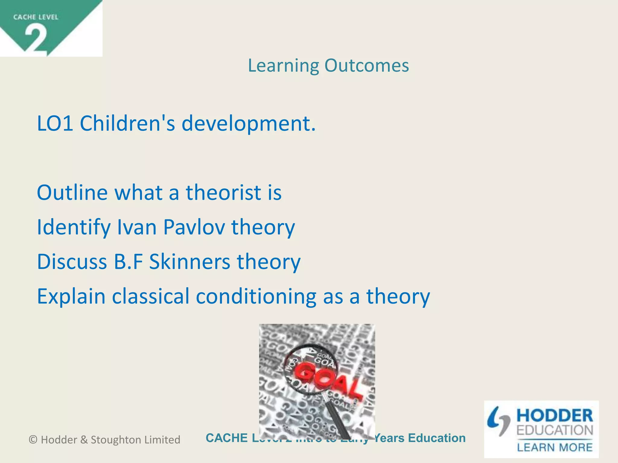 CACHE Level 2 Intro to Early Years Education© Hodder & Stoughton Limited
LO1 Children's development.
Outline what a theorist is
Identify Ivan Pavlov theory
Discuss B.F Skinners theory
Explain classical conditioning as a theory
Learning Outcomes
 