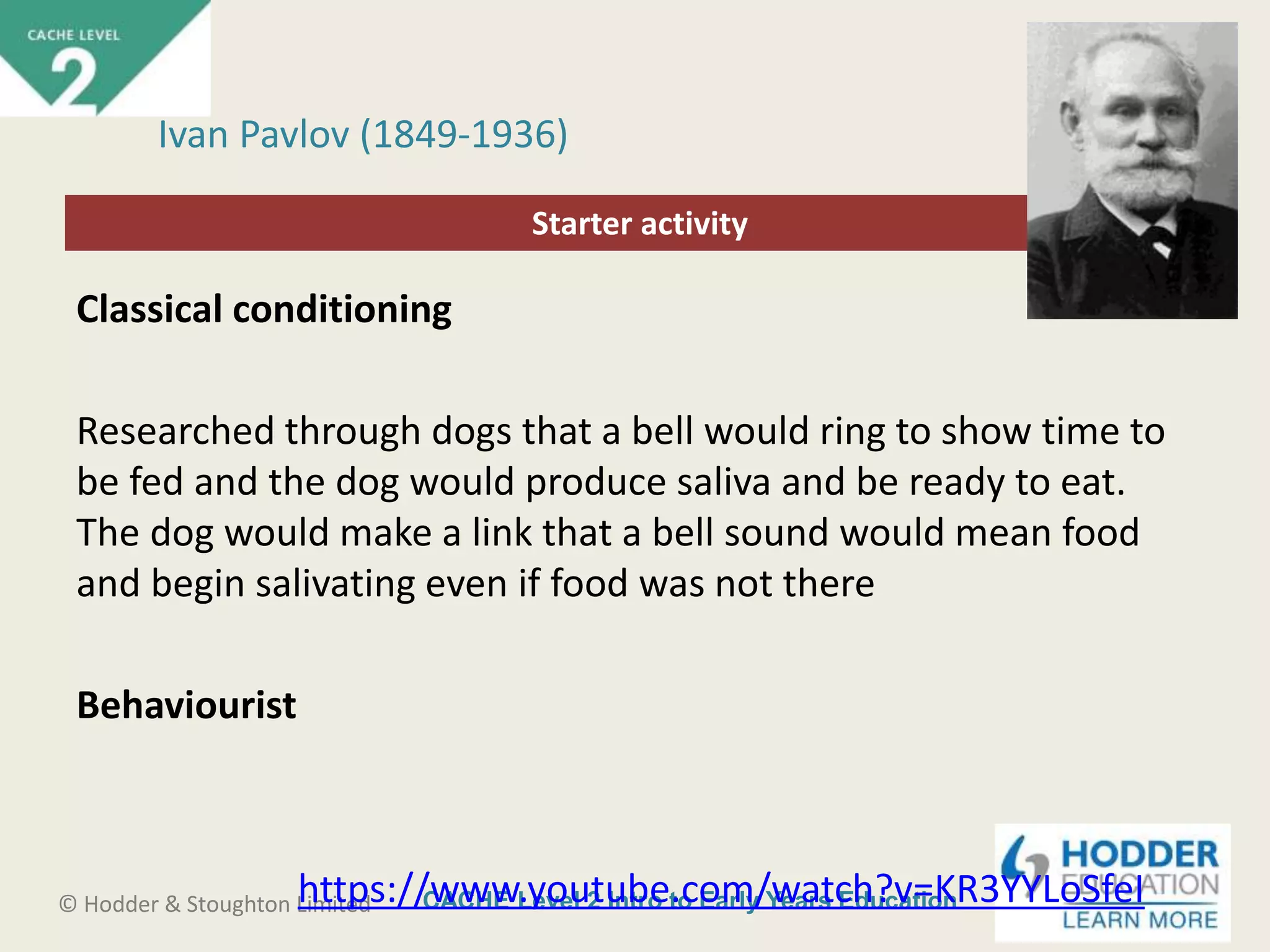 CACHE Level 2 Intro to Early Years Education© Hodder & Stoughton Limited
Starter activity
Ivan Pavlov (1849-1936)
Classical conditioning
Researched through dogs that a bell would ring to show time to
be fed and the dog would produce saliva and be ready to eat.
The dog would make a link that a bell sound would mean food
and begin salivating even if food was not there
Behaviourist
https://www.youtube.com/watch?v=KR3YYLoSfeI
 