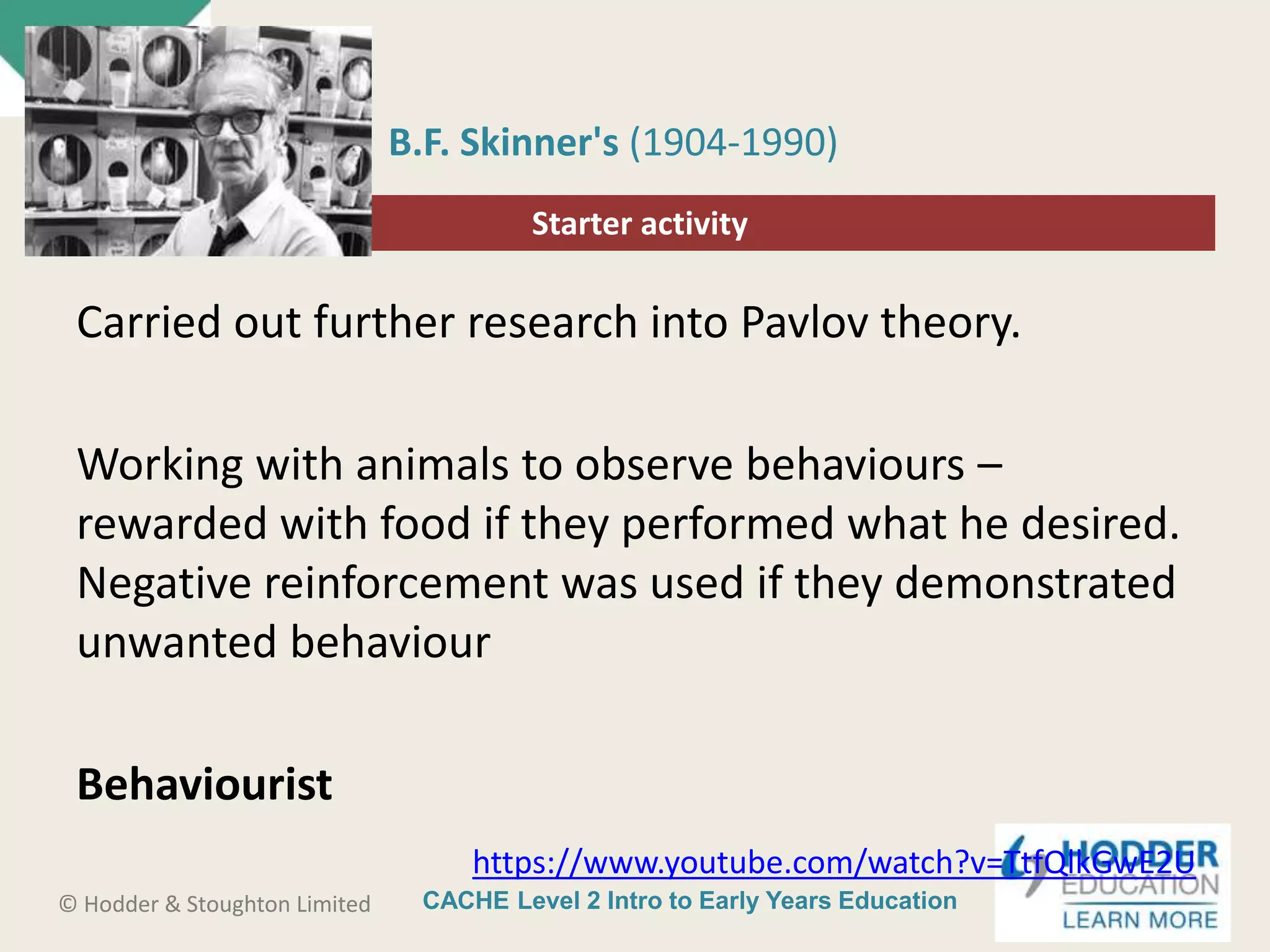 CACHE Level 2 Intro to Early Years Education© Hodder & Stoughton Limited
Starter activity
B.F. Skinner's (1904-1990)
Carried out further research into Pavlov theory.
Working with animals to observe behaviours –
rewarded with food if they performed what he desired.
Negative reinforcement was used if they demonstrated
unwanted behaviour
Behaviourist
https://www.youtube.com/watch?v=TtfQlkGwE2U
 