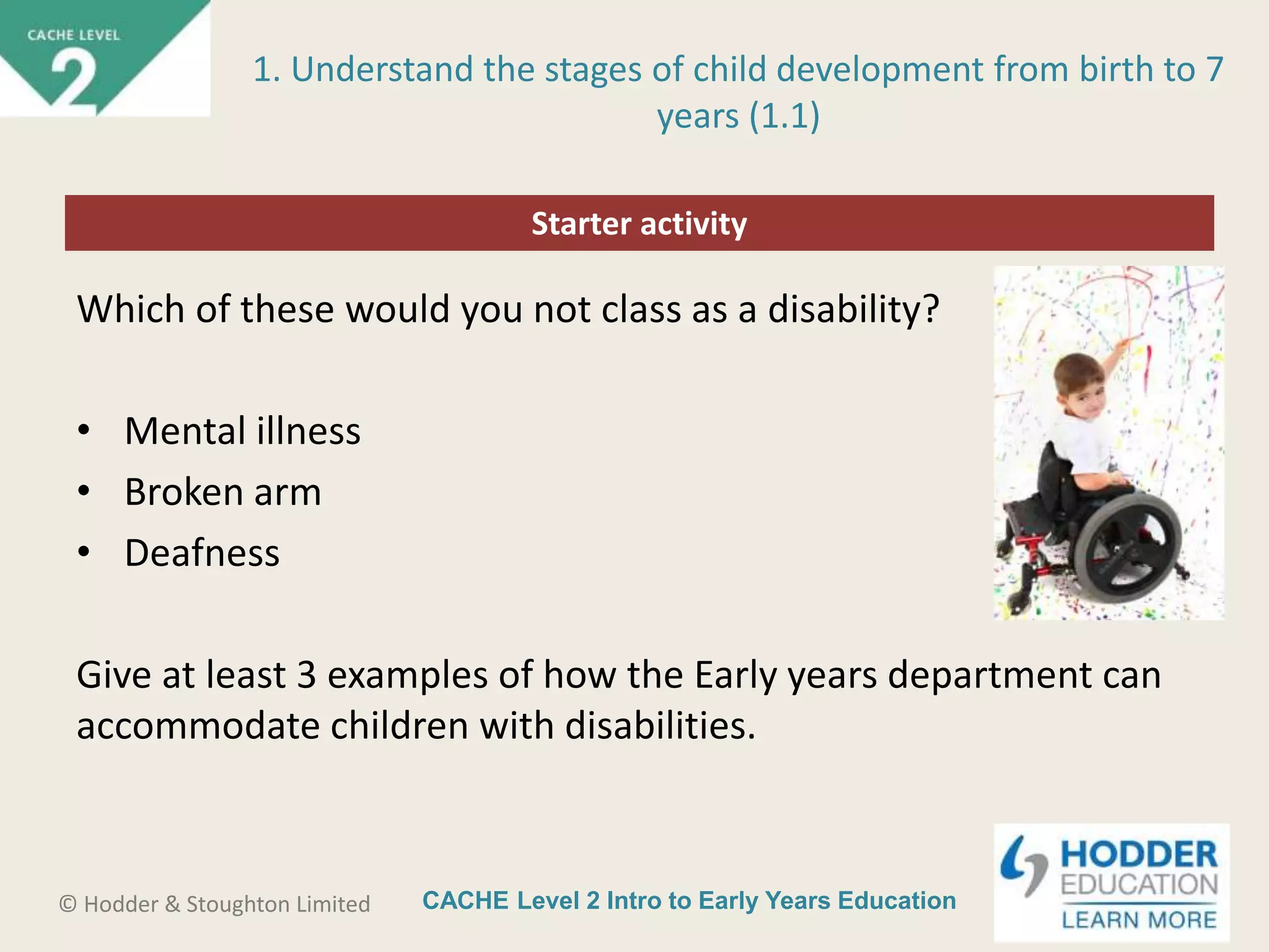 CACHE Level 2 Intro to Early Years Education© Hodder & Stoughton Limited
Starter activity
1. Understand the stages of child development from birth to 7
years (1.1)
Which of these would you not class as a disability?
• Mental illness
• Broken arm
• Deafness
Give at least 3 examples of how the Early years department can
accommodate children with disabilities.
 