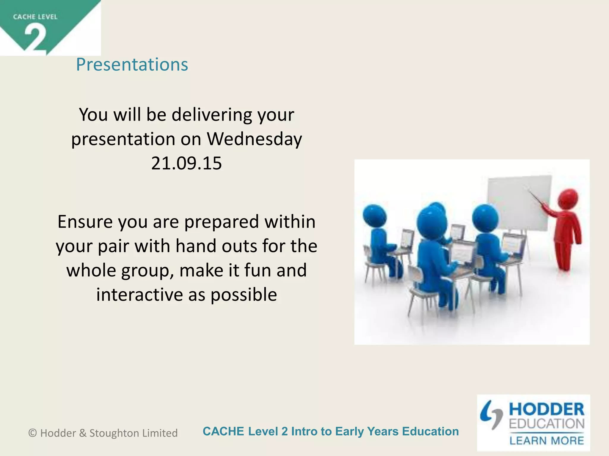 CACHE Level 2 Intro to Early Years Education© Hodder & Stoughton Limited
You will be delivering your
presentation on Wednesday
21.09.15
Ensure you are prepared within
your pair with hand outs for the
whole group, make it fun and
interactive as possible
Presentations
 