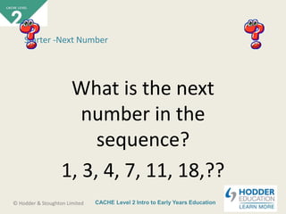 CACHE Level 2 Intro to Early Years Education© Hodder & Stoughton Limited
Starter -Next Number
What is the next
number in the
sequence?
1, 3, 4, 7, 11, 18,??
 