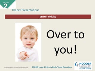CACHE Level 2 Intro to Early Years Education© Hodder & Stoughton Limited
Starter activity
Theory Presentations
Over to
you!
 
