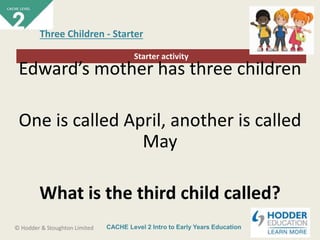 CACHE Level 2 Intro to Early Years Education© Hodder & Stoughton Limited
Starter activity
Three Children - Starter
Edward’s mother has three children
One is called April, another is called
May
What is the third child called?
 