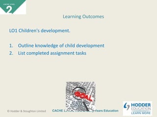 CACHE Level 2 Intro to Early Years Education© Hodder & Stoughton Limited
LO1 Children's development.
1. Outline knowledge of child development
2. List completed assignment tasks
Learning Outcomes
 
