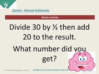CACHE Level 2 Intro to Early Years Education© Hodder & Stoughton Limited
Starter activity
Starter - Mental Arithmetic
Divide 30 by ½ then add
20 to the result.
What number did you
get?
 
