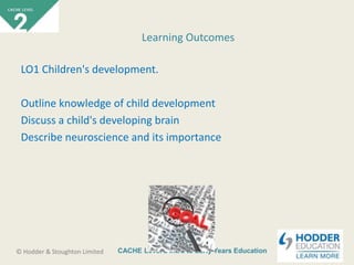 CACHE Level 2 Intro to Early Years Education© Hodder & Stoughton Limited
LO1 Children's development.
Outline knowledge of child development
Discuss a child's developing brain
Describe neuroscience and its importance
Learning Outcomes
 