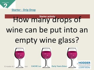CACHE Level 2 Intro to Early Years Education© Hodder & Stoughton Limited
Starter activity
Starter - Drip Drop
How many drops of
wine can be put into an
empty wine glass?
 
