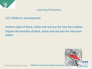CACHE Level 2 Intro to Early Years Education© Hodder & Stoughton Limited
LO1 Children's development.
Outline types of black, white and red toys for new born babies
Explain the benefits of black, white and red toys for new born
babies
Learning Outcomes
 