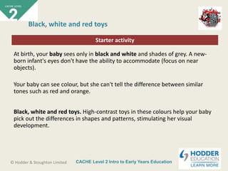 CACHE Level 2 Intro to Early Years Education© Hodder & Stoughton Limited
Starter activity
Black, white and red toys
At birth, your baby sees only in black and white and shades of grey. A new-
born infant's eyes don't have the ability to accommodate (focus on near
objects).
Your baby can see colour, but she can't tell the difference between similar
tones such as red and orange.
Black, white and red toys. High-contrast toys in these colours help your baby
pick out the differences in shapes and patterns, stimulating her visual
development.
 