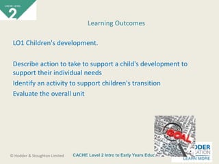 CACHE Level 2 Intro to Early Years Education© Hodder & Stoughton Limited
LO1 Children's development.
Describe action to take to support a child's development to
support their individual needs
Identify an activity to support children's transition
Evaluate the overall unit
Learning Outcomes
 