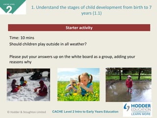 CACHE Level 2 Intro to Early Years Education© Hodder & Stoughton Limited
Starter activity
1. Understand the stages of child development from birth to 7
years (1.1)
Time: 10 mins
Should children play outside in all weather?
Please put your answers up on the white board as a group, adding your
reasons why
 