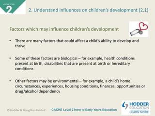 CACHE Level 2 Intro to Early Years Education© Hodder & Stoughton Limited
• There are many factors that could affect a child’s ability to develop and
thrive.
• Some of these factors are biological – for example, health conditions
present at birth, disabilities that are present at birth or hereditary
conditions
• Other factors may be environmental – for example, a child’s home
circumstances, experiences, housing conditions, finances, opportunities or
drug/alcohol dependency
2. Understand influences on children’s development (2.1)
Factors which may influence children’s development
 