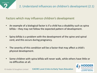 CACHE Level 2 Intro to Early Years Education© Hodder & Stoughton Limited
• An example of a biological factor is if a child has a disability such as spina
bifida – they may not follow the expected pattern of development.
• Spina bifida is a problem with the development of the spine and spinal
cord, and this occurs during pregnancy.
• The severity of this condition will be a factor that may affect a child's
physical development.
• Some children with spina bifida will never walk, while others have little or
no difficulties at all.
2. Understand influences on children’s development (2.1)
Factors which may influence children’s development
 