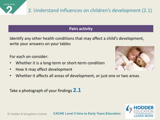 CACHE Level 2 Intro to Early Years Education© Hodder & Stoughton Limited
Pairs activity
Identify any other health conditions that may affect a child’s development,
write your answers on your tables
For each on consider:
• Whether it is a long-term or short-term condition
• How it may affect development
• Whether it affects all areas of development, or just one or two areas.
Take a photograph of your findings 2.1
2. Understand influences on children’s development (2.1)
 