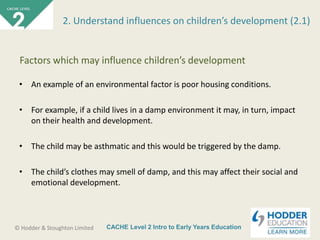 CACHE Level 2 Intro to Early Years Education© Hodder & Stoughton Limited
• An example of an environmental factor is poor housing conditions.
• For example, if a child lives in a damp environment it may, in turn, impact
on their health and development.
• The child may be asthmatic and this would be triggered by the damp.
• The child’s clothes may smell of damp, and this may affect their social and
emotional development.
2. Understand influences on children’s development (2.1)
Factors which may influence children’s development
 