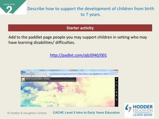 CACHE Level 2 Intro to Early Years Education© Hodder & Stoughton Limited
Starter activity
Describe how to support the development of children from birth
to 7 years.
Add to the paddlet page people you may support children in setting who may
have learning disabilities/ difficulties.
http://padlet.com/ajb3940/001
 