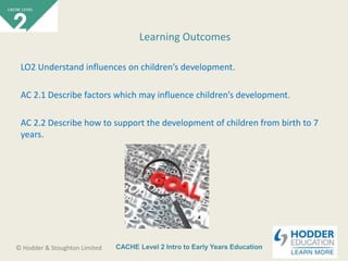 CACHE Level 2 Intro to Early Years Education© Hodder & Stoughton Limited
LO2 Understand influences on children’s development.
AC 2.1 Describe factors which may influence children’s development.
AC 2.2 Describe how to support the development of children from birth to 7
years.
Learning Outcomes
 
