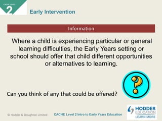 CACHE Level 2 Intro to Early Years Education© Hodder & Stoughton Limited
Starter activity
Early Intervention
Where a child is experiencing particular or general
learning difficulties, the Early Years setting or
school should offer that child different opportunities
or alternatives to learning.
Information
Can you think of any that could be offered?
 