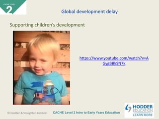 CACHE Level 2 Intro to Early Years Education© Hodder & Stoughton Limited
https://www.youtube.com/watch?v=A
GygBBkSN7k
Global development delay
Supporting children’s development
 
