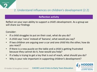 CACHE Level 2 Intro to Early Years Education© Hodder & Stoughton Limited
Reflection activity
Reflect on your own ability to support a child’s development. As a group we
will share our findings
Consider:
• If a child struggles to put on their coat, what do you do?
• A child says ‘nana’ instead of ‘banana’, what would you say?
• If two children are arguing over a car and one child hits the other, how do
you react?
• If there is a new puzzle on the table and a child is getting frustrated
because they cannot do it, how would you help?
• If a baby is trying to get a toy that is out of reach, what should you do?
• Why is your role important in supporting children’s development?
2. Understand influences on children’s development (2.2)
 