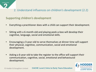 CACHE Level 2 Intro to Early Years Education© Hodder & Stoughton Limited
• Everything a practitioner does with a child can support their development.
• Sitting with a 6-month-old and playing peek-a-boo will develop their
cognitive, language, social and emotional skills.
• Encouraging a 3-year-old to serve themselves at dinner time will support
their physical, cognitive, communication, social and emotional
development.
• Asking a 6-year-old to take the register to the office will support their
communication, cognitive, social, emotional and behavioural
development.
2. Understand influences on children’s development (2.2)
Supporting children’s development
 