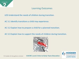 CACHE Level 2 Intro to Early Years Education© Hodder & Stoughton Limited
LO3 Understand the needs of children during transition.
AC 3.1 Identify transitions a child may experience.
AC 3.2 Explain how to prepare a child for a planned transition.
AC 3.3 Explain how to support the needs of children during transition.
Learning Outcomes
 