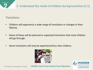 CACHE Level 2 Intro to Early Years Education© Hodder & Stoughton Limited
• Children will experience a wide range of transitions or changes in their
lifetime.
• Some of these will be planned or expected transitions that most children
will go through.
• Some transitions will only be experienced by a few children.
3. Understand the needs of children during transition (3.1)
Transitions
 