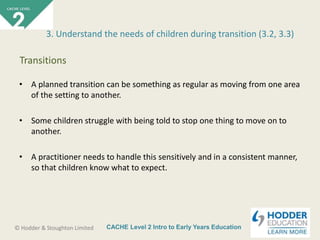 CACHE Level 2 Intro to Early Years Education© Hodder & Stoughton Limited
• A planned transition can be something as regular as moving from one area
of the setting to another.
• Some children struggle with being told to stop one thing to move on to
another.
• A practitioner needs to handle this sensitively and in a consistent manner,
so that children know what to expect.
3. Understand the needs of children during transition (3.2, 3.3)
Transitions
 