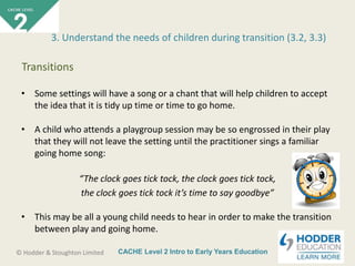 CACHE Level 2 Intro to Early Years Education© Hodder & Stoughton Limited
• Some settings will have a song or a chant that will help children to accept
the idea that it is tidy up time or time to go home.
• A child who attends a playgroup session may be so engrossed in their play
that they will not leave the setting until the practitioner sings a familiar
going home song:
“The clock goes tick tock, the clock goes tick tock,
the clock goes tick tock it’s time to say goodbye”
• This may be all a young child needs to hear in order to make the transition
between play and going home.
3. Understand the needs of children during transition (3.2, 3.3)
Transitions
 