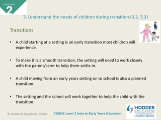 CACHE Level 2 Intro to Early Years Education© Hodder & Stoughton Limited
• A child starting at a setting is an early transition most children will
experience.
• To make this a smooth transition, the setting will need to work closely
with the parent/carer to help them settle in.
• A child moving from an early years setting on to school is also a planned
transition.
• The setting and the school will work together to help the child with the
transition.
3. Understand the needs of children during transition (3.2, 3.3)
Transitions
 