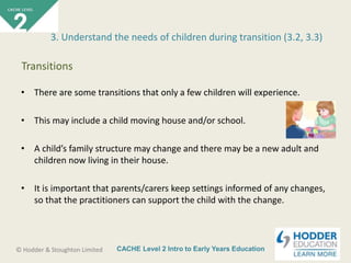 CACHE Level 2 Intro to Early Years Education© Hodder & Stoughton Limited
• There are some transitions that only a few children will experience.
• This may include a child moving house and/or school.
• A child’s family structure may change and there may be a new adult and
children now living in their house.
• It is important that parents/carers keep settings informed of any changes,
so that the practitioners can support the child with the change.
3. Understand the needs of children during transition (3.2, 3.3)
Transitions
 