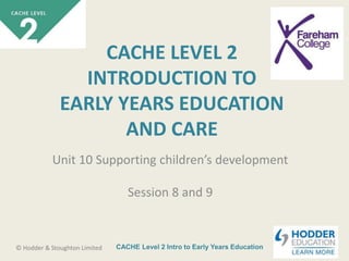 CACHE Level 2 Intro to Early Years Education© Hodder & Stoughton Limited
CACHE LEVEL 2
INTRODUCTION TO
EARLY YEARS EDUCATION
AND CARE
Unit 10 Supporting children’s development
Session 8 and 9
 