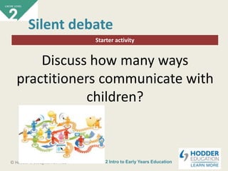 CACHE Level 2 Intro to Early Years Education© Hodder & Stoughton Limited
Starter activity
Silent debate
Discuss how many ways
practitioners communicate with
children?
 