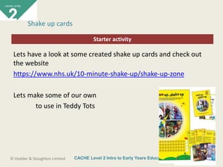 CACHE Level 2 Intro to Early Years Education© Hodder & Stoughton Limited
Starter activity
Shake up cards
Lets have a look at some created shake up cards and check out
the website
https://www.nhs.uk/10-minute-shake-up/shake-up-zone
Lets make some of our own
to use in Teddy Tots
 