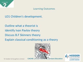 CACHE Level 2 Intro to Early Years Education© Hodder & Stoughton Limited
LO1 Children's development.
Outline what a theorist is
Identify Ivan Pavlov theory
Discuss B.F Skinners theory
Explain classical conditioning as a theory
Learning Outcomes
 