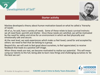 CACHE Level 2 Intro to Early Years Education© Hodder & Stoughton Limited
Starter activity
‘Development of Self’
Maslow developed a theory about human motivation based on what he called a ‘hierachy
of needs’.
All of us, he said, have a variety of needs. Some of these relate to basic survival instincts:
we all need food, warmth and shelter. Once these needs are satisfied, we will be motivated
by the need for safety and strive for an environment in which we feel physically and
emotionally safe and secure.
At the next level, we seek experiences which make us feel loved, cared for and accepted by
others: we need to feel that we belong to a group.
Beyond this, we will seek to feel good about ourselves, to feel appreciated, to receive
feedback that leads to a positive self-image.
When these needs are met, we become motivated to realise our potential. This will mean
using our talents to the full, being able to learn new things and challenging ourselves to ‘be
the best we can’.
 