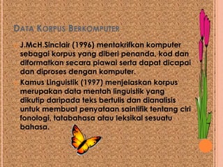 DATA KORPUS BERKOMPUTER
 J.McH.Sinclair (1996) mentakrifkan komputer
  sebagai korpus yang diberi penanda, kod dan
  diformatkan secara piawai serta dapat dicapai
  dan diproses dengan komputer.
 Kamus Linguistik (1997) menjelaskan korpus
  merupakan data mentah linguistik yang
  dikutip daripada teks bertulis dan dianalisis
  untuk membuat penyataan saintifik tentang ciri
  fonologi, tatabahasa atau leksikal sesuatu
  bahasa.
 
