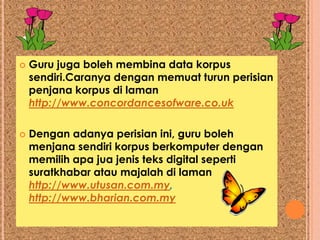    Guru juga boleh membina data korpus
    sendiri.Caranya dengan memuat turun perisian
    penjana korpus di laman
    http://www.concordancesofware.co.uk

   Dengan adanya perisian ini, guru boleh
    menjana sendiri korpus berkomputer dengan
    memilih apa jua jenis teks digital seperti
    suratkhabar atau majalah di laman
    http://www.utusan.com.my,
    http://www.bharian.com.my
 