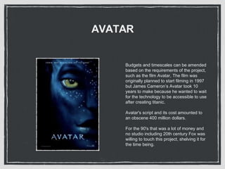 AVATAR
Budgets and timescales can be amended
based on the requirements of the project,
such as the film Avatar, The film was
originally planned to start filming in 1997
but James Cameron’s Avatar took 10
years to make because he wanted to wait
for the technology to be accessible to use
after creating titanic.
Avatar's script and its cost amounted to
an obscene 400 million dollars.
For the 90's that was a lot of money and
no studio including 20th century Fox was
willing to touch this project, shelving it for
the time being.
 