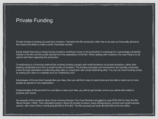 Private Funding
Private funding is funding accrued from investors. Therefore the film production often has to be seen as financially attractive,
this means the ability to make a profit. Examples include;
Equity based financing is simply having investors contribute money to the production in exchange for a percentage ownership
interest in the film and the profits derived from the exploitation of the film. When dealing with investors, the main thing is to be
upfront with them regarding the production.
Crowdfunding is a financing method that involves funding a project with small donations via private donations, rather than
seeking substantial sums from a small number of investors. The funding campaign and transactions are typically conducted
online through dedicated crowdfunding sites often in conjunction with social networking sites. You can do crowd funding simply
by putting your idea on a website such as “IndieGoGo.com”.
Advantages of this are that if people like your idea, then you will find it easy to raise funds and are able to reach out to more
people as oppose to one organisation.
Disadvantages of this are that if no one likes or sees your idea, you will not get funded, and so you will be left unable to
produce your movie.
An example of this would be when Oscar winning directors The Coen Brothers struggled to raise $750,000 for their first film
‘Blood Simple’ (1984). They ultimately locked in about 65 private investors, being entrepreneurs, doctors and small business
owners, with most of them contributing $5,000 to $10,000. The film grossed just under $4,000,000 at the box office.
 