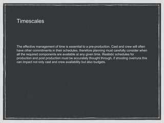 Timescales
The effective management of time is essential to a pre-production. Cast and crew will often
have other commitments in their schedules, therefore planning must carefully consider when
all the required components are available at any given time. Realistic schedules for
production and post production must be accurately thought through, if shooting overruns this
can impact not only cast and crew availability but also budgets.
 