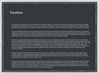 Facilities
It is important to carefully plan out pre-production since problems might occur when planning does not take place, such as going over budget.
Any creative media production will involve the use of equipment and facilities to capture, record, edit and manipulate the raw material into the
finished product. Footage and audio will need equipment and perhaps studios to record and capture the sounds and images that are required.
Computer software is at the heart of the production and post-production process that is used to create all digital media products. Professional
production companies will either use their own equipment and facilities or hire what they need for a specific production from facility houses. They
might even outsource some of the work, such as postproduction special effects, to a specialist company. A key element of pre-production is the
consideration of what materials and equipment will be required in order to successfully produce the film.
Production companies generally take equipment on rental basis. You can rent camera equipment for certain span of time i.e. mostly per day
basis at an affordable price according to the budget. Depending upon the classification of camera types, customers mainly demand: Canon and
Sony DSLR’s since it has the highest demanding product of the buyers for its high resolution, focused lens and camera quality. More various film
equipment for rental includes, lenses, light packages, microphones, monitors, media and storage, batteries and stabilisers and many more.
There are many places to purchase or rent camera equipment, such as shops the specialise in cameras and online companies. Depending on
the scene, different cameras, lighting and lenses might be needed for certain shots and days of shooting, this can be expensive for the
production company.
Production designers are responsible for the visual concept of a film, television or theatre production. They identify a design style for sets,
locations, graphics, props, lighting, camera angles and costumes, while working closely with the director and producer. Once the concept is
decided, designers usually appoint and manage an art department, which includes a design and construction team. Depending on the scene,
certain props and set design is required at given times.
The post-production phase of creating a film usually takes longer than the actual shooting of the film and can take several months to complete
because it includes the complete film editing, colour correction software, and the addition of music and sound such as Foley. Through post-
production it is possible to change the intention of the movie through the use of colour grading tools and the addition of music and sound, the
atmosphere of the movie can be heavily influenced. For instance, a blue-tinted movie is associated with a cold atmosphere and the choice of
music and sound increases the effect of the shown scenes to the audience.
 