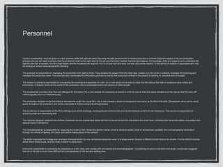 Personnel
Careful consideration must be given to match peoples skills with jobs allocated Sourcing the right personnel for a media production is another important aspect of the pre-production
process and you will need to ensure that the production team is the right size for the job and that each member has the right balance of knowledge, skills and experience to undertake the
specific role that is needed. Any film must clearly identify the personnel required, this is not just cast and crew, but also any extras needed, or the advice of experts or specialists who may
be working to ensure accuracy/smooth shooting.
The producer is responsible for managing the production from start to finish. They develop the project from the initial idea, makes sure the script is finalised, arranges the financing and
manages the production team. The producer also coordinates the filmmaking process to ensure that everyone involved in the project is working on schedule and on budget.
The director is primarily responsible for overseeing the shooting and assembly of a film. he or she would not be able to make the film without the help of numerous other artists and
technicians. A director works at the centre of film production, but is inextricably linked with dozens of other people.
The screenwriter provides more than just dialogue for the actors. He or she shapes the sequence of events in a film to ensure that one scene transitions to the next so that the story will
unfold logically and in an interesting way.
The production designer is the first artist to translate the script into visual form. He or she creates a series of storyboards that serve as the film's first draft. Storyboards serve as the visual
guide throughout the production and will be a template to follow during the editing process.
The art director is responsible for the film's settings such as the buildings, landscapes and interiors that provide the physical context for the characters. This person is responsible for
acquiring props and decorating sets
The costume designer designed the clothes, Costumes convey a great deal about the film's time period and the characters who wear them, including their economic status, occupation and
attitude toward themselves.
The cinematographer is responsible for capturing the script on film. When the director wants a shot to achieve certain visual or atmospheric qualities, the cinematographer achieves it
through the choice of lighting, film stock and careful manipulation of the camera.
The editor organises the footage and arranges individual shots into one continuous sequence. even in a single scene, dozens of different shots have to be chosen. It is the editor's choices
about which shots to use, and the order in which to place them.
Actors are responsible for portraying the characters in a film, they work closely with the director and cinematographer. Considering an actor's role within this larger context also suggests
that his or her job is much more difficult than just appearing on the set and reciting lines.
 
