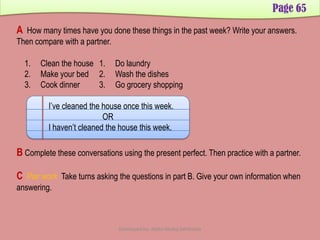 Page 65
A How many times have you done these things in the past week? Write your answers.
Then compare with a partner.
1. Clean the house
2. Make your bed
3. Cook dinner
1. Do laundry
2. Wash the dishes
3. Go grocery shopping
I’ve cleaned the house once this week.
OR
I haven’t cleaned the house this week.
B Complete these conversations using the present perfect. Then practice with a partner.
C Pair work Take turns asking the questions in part B. Give your own information when
answering.
Developed by: Abdul Khaliq Sahibzada
 