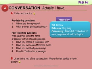 4 CONVERSATION Actually, I have.
Page 66
A Listen and practice.
Pre-listening questions:
1. Where are these people?
2. What are they discussing about?
Post- listening questions:
Who says this. Write the name
of speaker in front of each sentence.
1. Have you chosen a restaurant yet?
2. Have you ever eaten Moroccan food?
3. Have you ever had green curry?
4. I lived in Thailand as a teenager.
Vocabulary
Yet: Till now
Delicious: Very tasty
Green curry: Asian dish cooked out of
meat, vegetable etc with hot spice.
B Listen to the rest of the conversation. Where do they decide to have
dinner?
Developed by: Abdul Khaliq Sahibzada
 