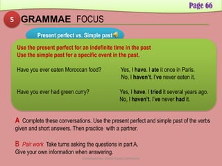 5 GRAMMAE FOCUS
Page 66
Present perfect vs. Simple past
Use the present perfect for an indefinite time in the past
Use the simple past for a specific event in the past.
Have you ever eaten Moroccan food? Yes, I have. I ate it once in Paris.
No, I haven’t. I’ve never eaten it.
Have you ever had green curry? Yes, I have. I tried it several years ago.
No, I haven’t. I’ve never had it.
A Complete these conversations. Use the present perfect and simple past of the verbs
given and short answers. Then practice with a partner.
B Pair work Take turns asking the questions in part A.
Give your own information when answering.
Developed by: Abdul Khaliq Sahibzada
 