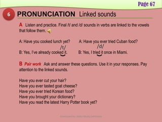 Page 67
6 PRONUNCIATION Linked sounds
A Listen and practice. Final /t/ and /d/ sounds in verbs are linked to the vowels
that follow them.
A: Have you cooked lunch yet? A: Have you ever tried Cuban food?
B: Yes, I’ve already cooked it. B: Yes, I tried it once in Miami.
B Pair work Ask and answer these questions. Use it in your responses. Pay
attention to the linked sounds.
Have you ever cut your hair?
Have you ever tasted goat cheese?
Have you ever tried Korean food?
Have you brought your dictionary?
Have you read the latest Harry Potter book yet?
Developed by: Abdul Khaliq Sahibzada
 