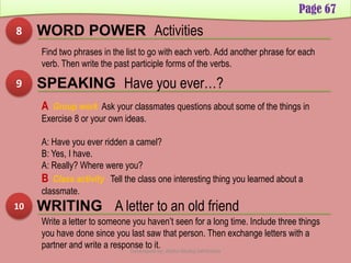 Page 67
8 WORD POWER Activities
Find two phrases in the list to go with each verb. Add another phrase for each
verb. Then write the past participle forms of the verbs.
9 SPEAKING Have you ever…?
A Group work Ask your classmates questions about some of the things in
Exercise 8 or your own ideas.
A: Have you ever ridden a camel?
B: Yes, I have.
A: Really? Where were you?
B Class activity Tell the class one interesting thing you learned about a
classmate.
10 WRITING A letter to an old friend
Write a letter to someone you haven’t seen for a long time. Include three things
you have done since you last saw that person. Then exchange letters with a
partner and write a response to it.Developed by: Abdul Khaliq Sahibzada
 