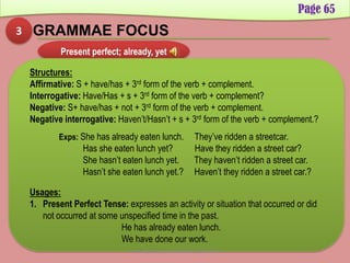 3 GRAMMAE FOCUS
Page 65
Present perfect; already, yet
Structures:
Affirmative: S + have/has + 3rd form of the verb + complement.
Interrogative: Have/Has + s + 3rd form of the verb + complement?
Negative: S+ have/has + not + 3rd form of the verb + complement.
Negative interrogative: Haven’t/Hasn’t + s + 3rd form of the verb + complement.?
Usages:
1. Present Perfect Tense: expresses an activity or situation that occurred or did
not occurred at some unspecified time in the past.
He has already eaten lunch.
We have done our work.
Exps: She has already eaten lunch. They’ve ridden a streetcar.
Has she eaten lunch yet? Have they ridden a street car?
She hasn’t eaten lunch yet. They haven’t ridden a street car.
Hasn’t she eaten lunch yet.? Haven’t they ridden a street car.?
Developed by: Abdul Khaliq Sahibzada
 